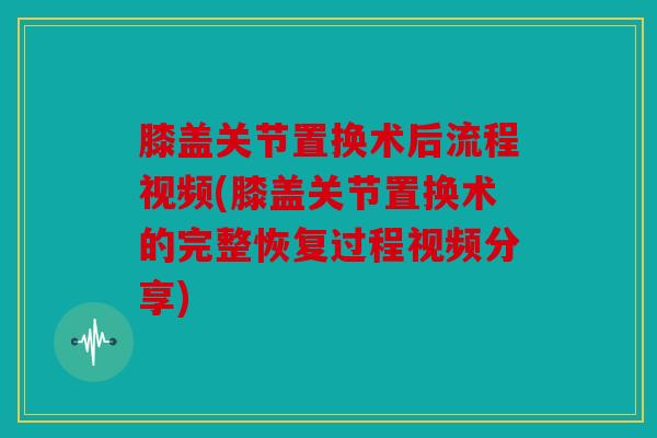 膝盖关节置换术后流程视频(膝盖关节置换术的完整恢复过程视频分享)