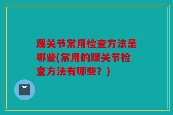 踝关节常用检查方法是哪些(常用的踝关节检查方法有哪些？)