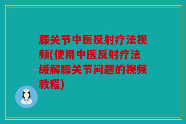 膝关节中医反射疗法视频(使用中医反射疗法缓解膝关节问题的视频教程)