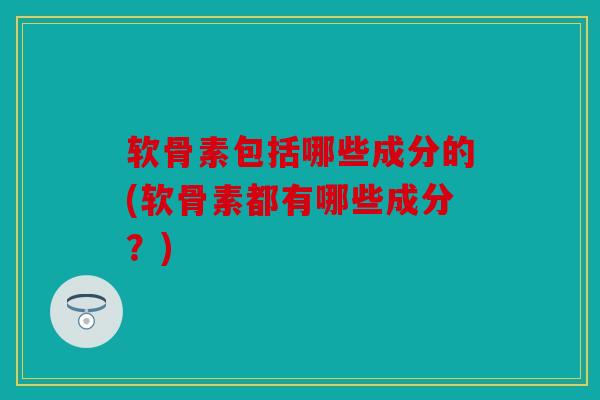 软骨素包括哪些成分的(软骨素都有哪些成分？)