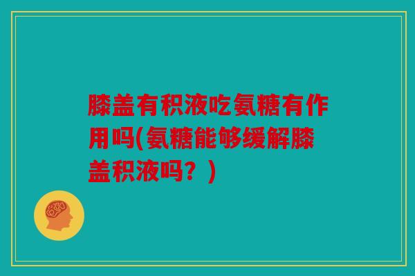 膝盖有积液吃氨糖有作用吗(氨糖能够缓解膝盖积液吗？)