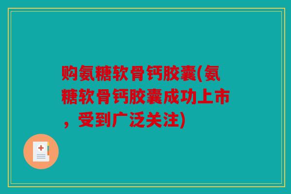 购氨糖软骨钙胶囊(氨糖软骨钙胶囊成功上市，受到广泛关注)