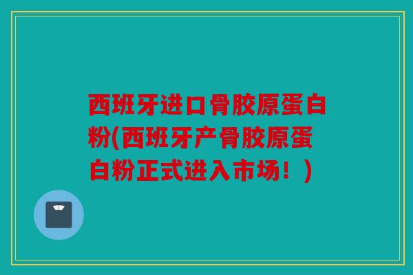 西班牙进口骨胶原蛋白粉(西班牙产骨胶原蛋白粉正式进入市场！)