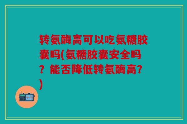 转氨酶高可以吃氨糖胶囊吗(氨糖胶囊安全吗？能否降低转氨酶高？)