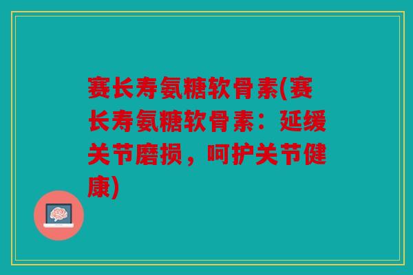 赛长寿氨糖软骨素(赛长寿氨糖软骨素：延缓关节磨损，呵护关节健康)