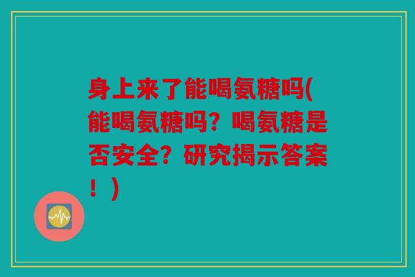 身上来了能喝氨糖吗(能喝氨糖吗？喝氨糖是否安全？研究揭示答案！)