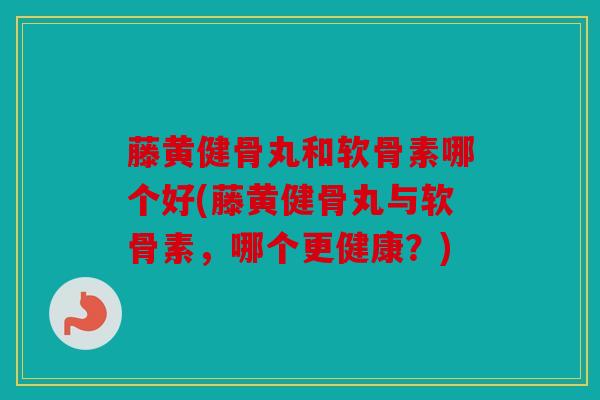 藤黄健骨丸和软骨素哪个好(藤黄健骨丸与软骨素，哪个更健康？)
