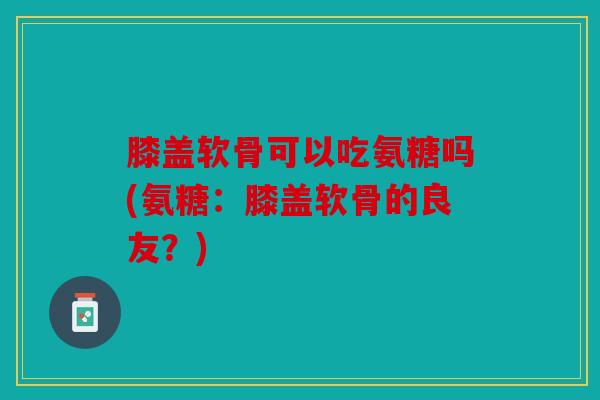 膝盖软骨可以吃氨糖吗(氨糖：膝盖软骨的良友？)