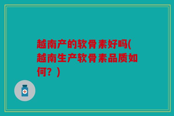 越南产的软骨素好吗(越南生产软骨素品质如何？)