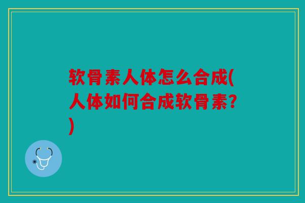 软骨素人体怎么合成(人体如何合成软骨素？)