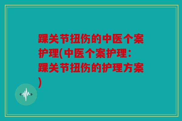 踝关节扭伤的中医个案护理(中医个案护理：踝关节扭伤的护理方案)