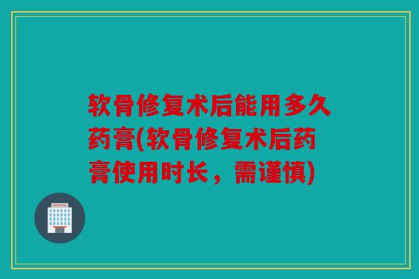 软骨修复术后能用多久药膏(软骨修复术后药膏使用时长，需谨慎)
