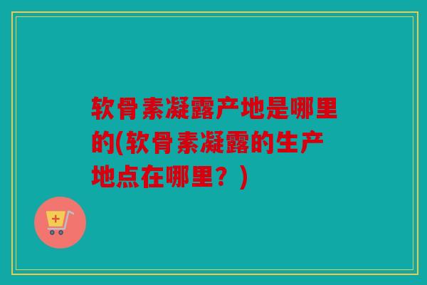 软骨素凝露产地是哪里的(软骨素凝露的生产地点在哪里？)