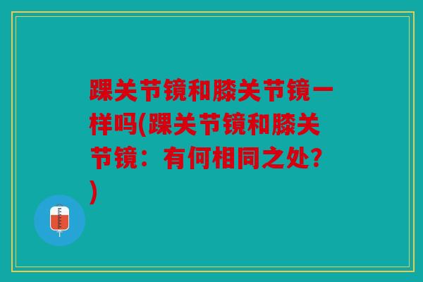 踝关节镜和膝关节镜一样吗(踝关节镜和膝关节镜:有何相同之处?)-第1张图片-关节骑士 踝关节镜和膝关节镜一样吗(踝关节镜和膝关节镜:有何相同之处?)-第1张图片-关节骑士
