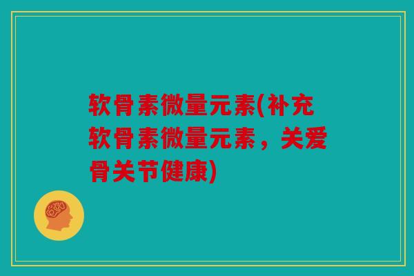 软骨素微量元素(补充软骨素微量元素，关爱骨关节健康)