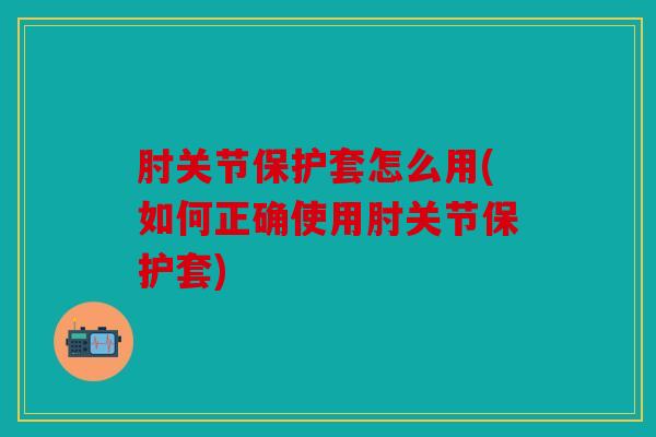 肘关节保护套怎么用(如何正确使用肘关节保护套)