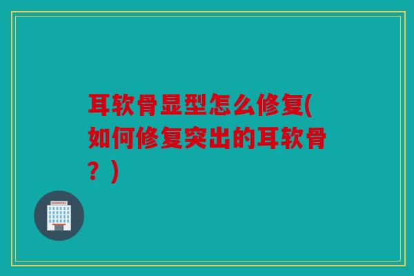 耳软骨显型怎么修复(如何修复突出的耳软骨？)