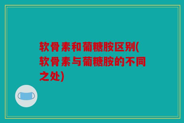 软骨素和葡糖胺区别(软骨素与葡糖胺的不同之处)