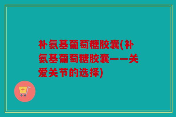 补氨基葡萄糖胶囊(补氨基葡萄糖胶囊——关爱关节的选择)