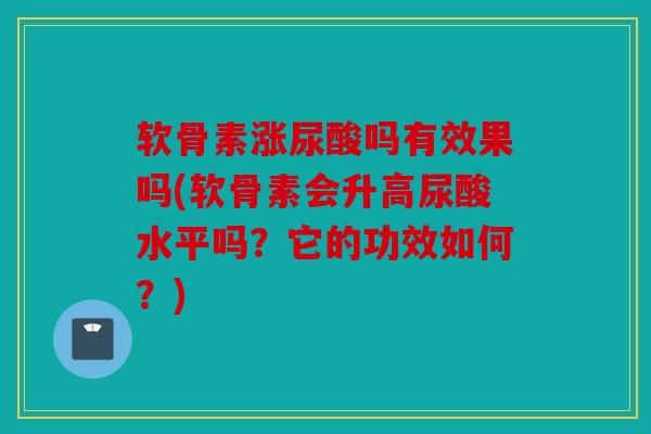软骨素涨尿酸吗有效果吗(软骨素会升高尿酸水平吗？它的功效如何？)