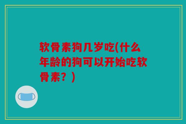 软骨素狗几岁吃(什么年龄的狗可以开始吃软骨素？)