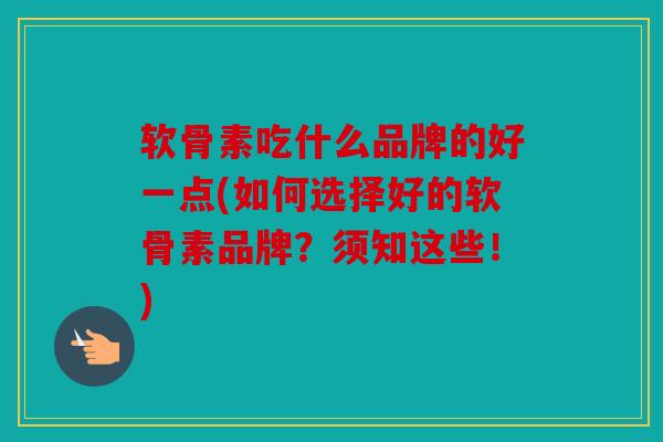 软骨素吃什么品牌的好一点(如何选择好的软骨素品牌？须知这些！)