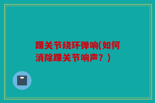 踝关节绕环弹响(如何消除踝关节响声？)