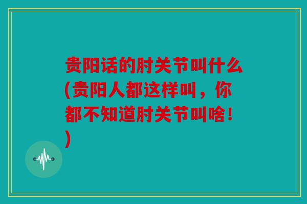 贵阳话的肘关节叫什么(贵阳人都这样叫，你都不知道肘关节叫啥！)