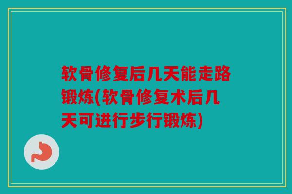 软骨修复后几天能走路锻炼(软骨修复术后几天可进行步行锻炼)