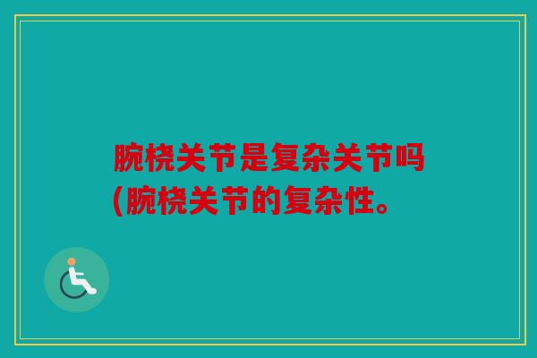 腕桡关节是复杂关节吗(腕桡关节的复杂性。