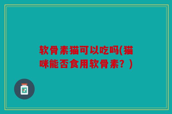 软骨素猫可以吃吗(猫咪能否食用软骨素？)