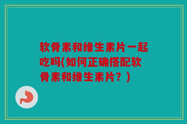 软骨素和维生素片一起吃吗(如何正确搭配软骨素和维生素片？)-第1张图片-关节骑士