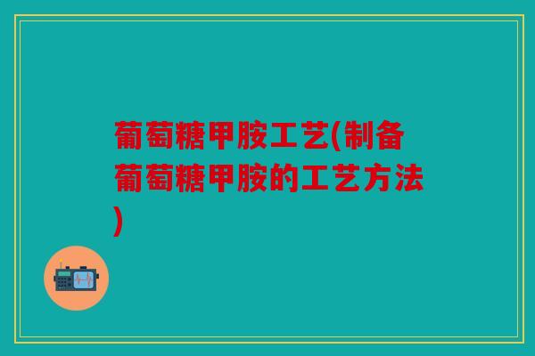 葡萄糖甲胺工艺(制备葡萄糖甲胺的工艺方法)