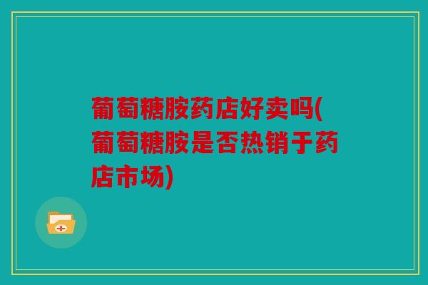 葡萄糖胺药店好卖吗(葡萄糖胺是否热销于药店市场)