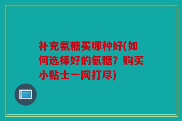 补充氨糖买哪种好(如何选择好的氨糖？购买小贴士一网打尽)