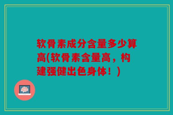 软骨素成分含量多少算高(软骨素含量高，构建强健出色身体！)