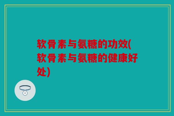 软骨素与氨糖的功效(软骨素与氨糖的健康好处)