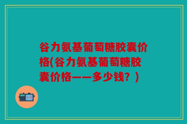 谷力氨基葡萄糖胶囊价格(谷力氨基葡萄糖胶囊价格——多少钱?)-第1张图片-关节骑士 谷力氨基葡萄糖胶囊价格(谷力氨基葡萄糖胶囊价格——多少钱?)-第1张图片-关节骑士