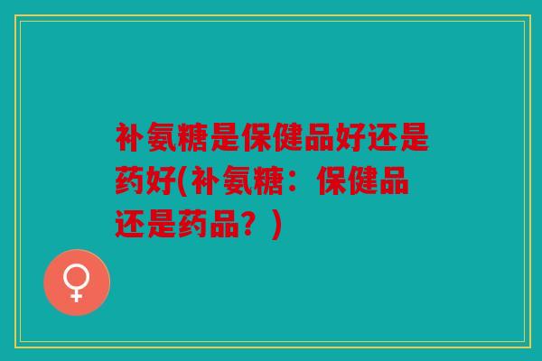 补氨糖是保健品好还是药好(补氨糖：保健品还是药品？)