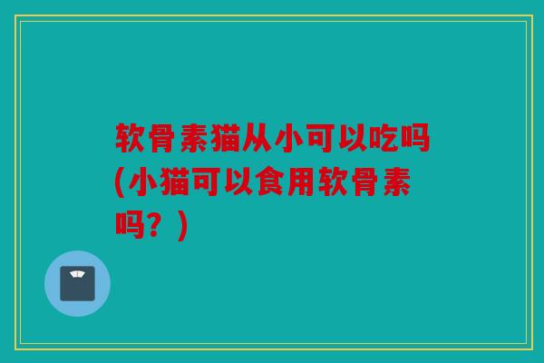 软骨素猫从小可以吃吗(小猫可以食用软骨素吗？)