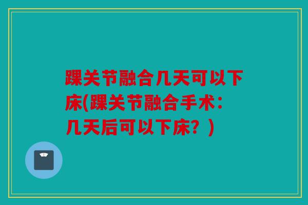 踝关节融合几天可以下床(踝关节融合手术：几天后可以下床？)