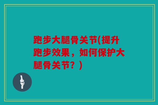 跑步大腿骨关节(提升跑步效果，如何保护大腿骨关节？)