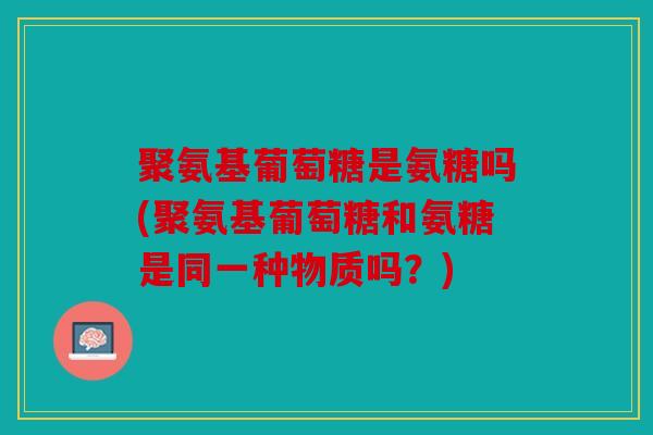 聚氨基葡萄糖是氨糖吗(聚氨基葡萄糖和氨糖是同一种物质吗？)