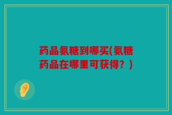 药品氨糖到哪买(氨糖药品在哪里可获得？)