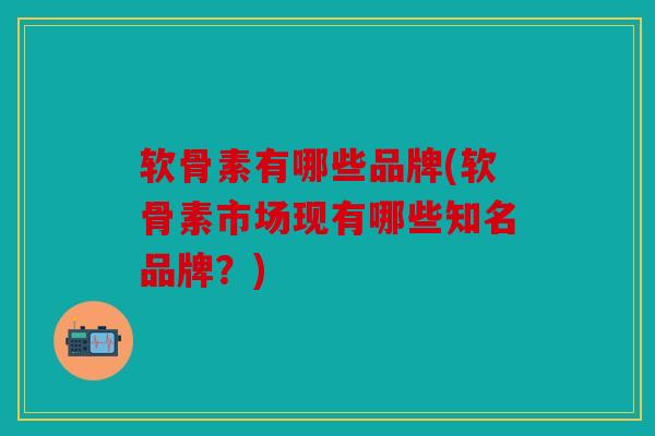 软骨素有哪些品牌(软骨素市场现有哪些知名品牌？)