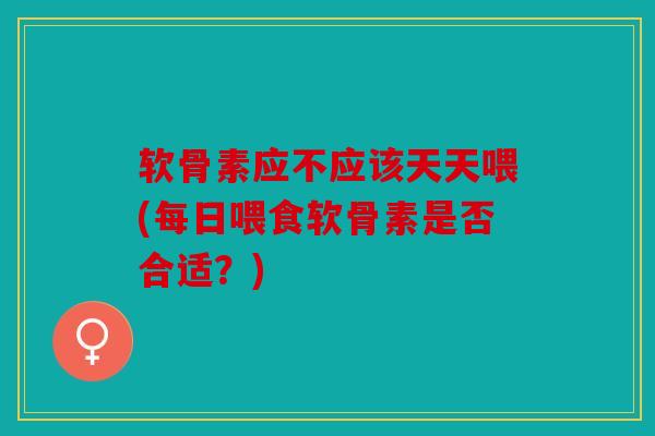 软骨素应不应该天天喂(每日喂食软骨素是否合适？)
