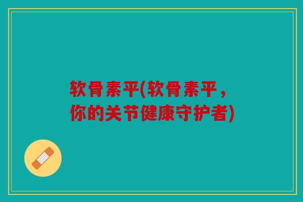 软骨素平(软骨素平，你的关节健康守护者)