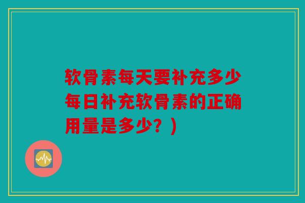 软骨素每天要补充多少每日补充软骨素的正确用量是多少？)