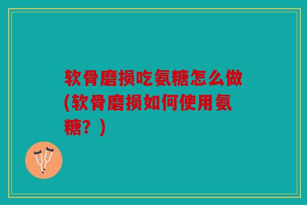 软骨磨损吃氨糖怎么做(软骨磨损如何使用氨糖？)