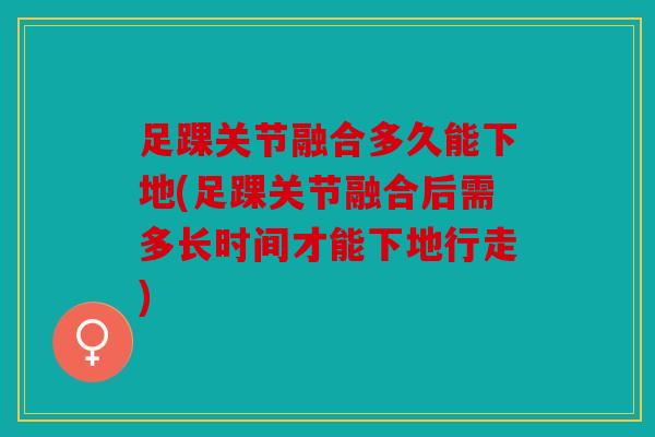 足踝关节融合多久能下地(足踝关节融合后需多长时间才能下地行走)